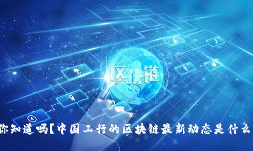 你知道吗？中国工行的区块链最新动态是什么？